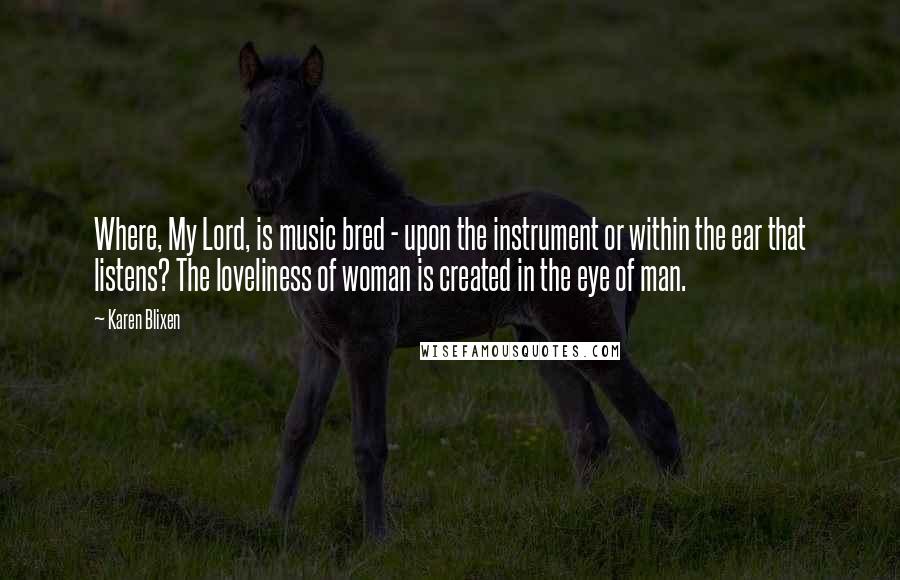 Karen Blixen Quotes: Where, My Lord, is music bred - upon the instrument or within the ear that listens? The loveliness of woman is created in the eye of man.