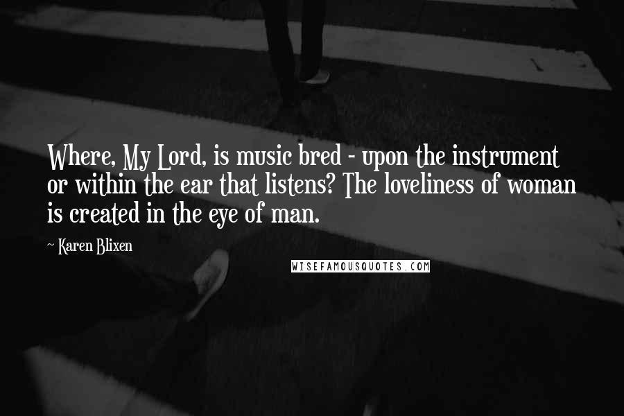 Karen Blixen Quotes: Where, My Lord, is music bred - upon the instrument or within the ear that listens? The loveliness of woman is created in the eye of man.