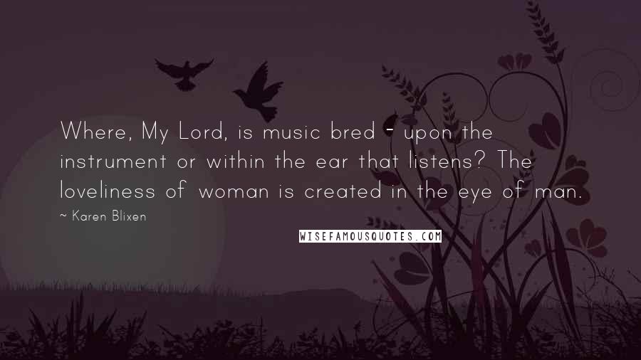 Karen Blixen Quotes: Where, My Lord, is music bred - upon the instrument or within the ear that listens? The loveliness of woman is created in the eye of man.