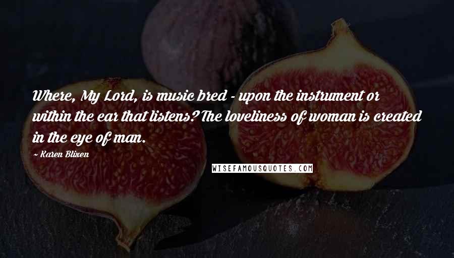 Karen Blixen Quotes: Where, My Lord, is music bred - upon the instrument or within the ear that listens? The loveliness of woman is created in the eye of man.