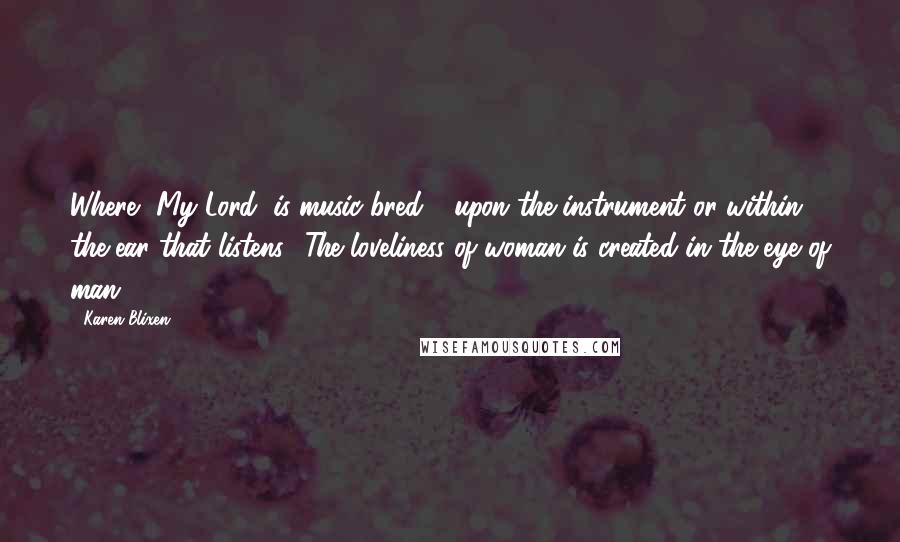 Karen Blixen Quotes: Where, My Lord, is music bred - upon the instrument or within the ear that listens? The loveliness of woman is created in the eye of man.