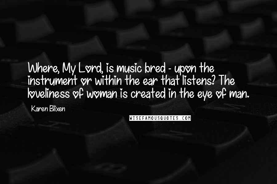 Karen Blixen Quotes: Where, My Lord, is music bred - upon the instrument or within the ear that listens? The loveliness of woman is created in the eye of man.