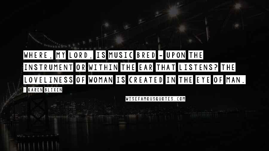 Karen Blixen Quotes: Where, My Lord, is music bred - upon the instrument or within the ear that listens? The loveliness of woman is created in the eye of man.