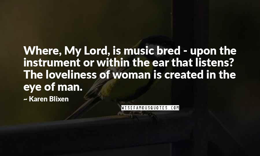 Karen Blixen Quotes: Where, My Lord, is music bred - upon the instrument or within the ear that listens? The loveliness of woman is created in the eye of man.