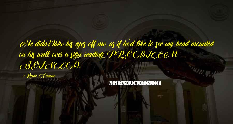 Karen Chance Quotes: He didn't take his eyes off me, as if he'd like to see my head mounted on his wall over a sign reading PROBLEM SOLVED.