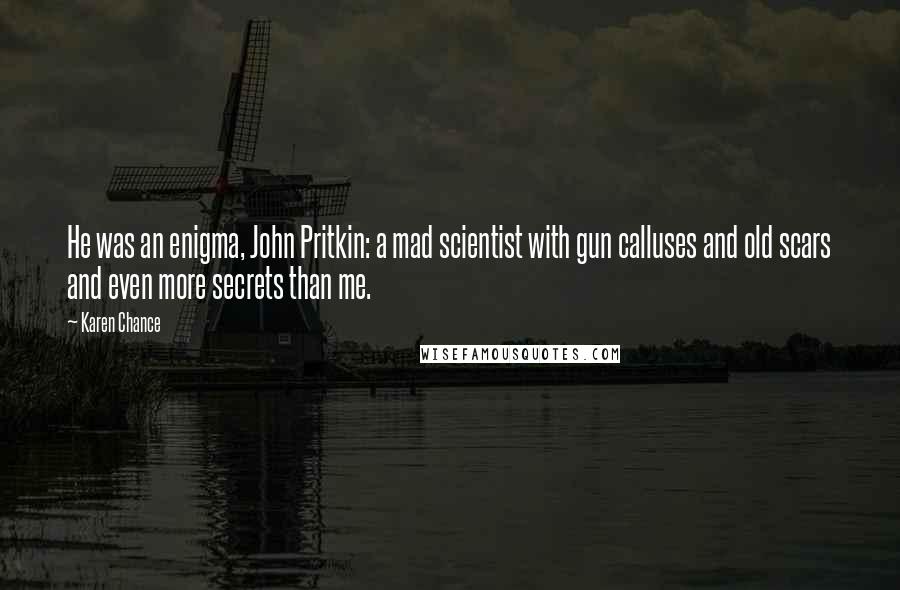 Karen Chance Quotes: He was an enigma, John Pritkin: a mad scientist with gun calluses and old scars and even more secrets than me.