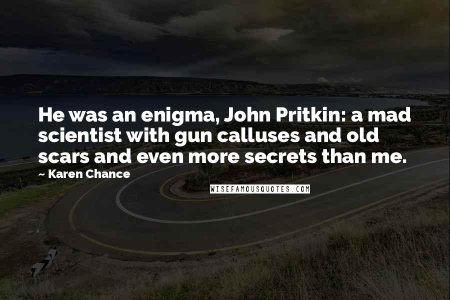 Karen Chance Quotes: He was an enigma, John Pritkin: a mad scientist with gun calluses and old scars and even more secrets than me.