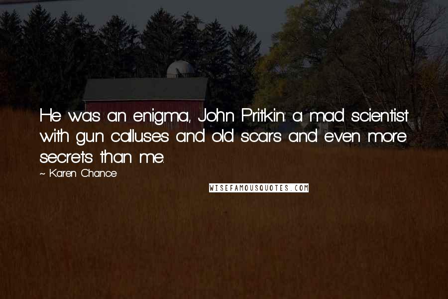 Karen Chance Quotes: He was an enigma, John Pritkin: a mad scientist with gun calluses and old scars and even more secrets than me.