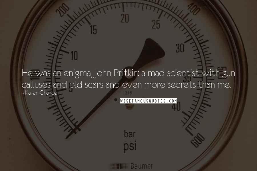 Karen Chance Quotes: He was an enigma, John Pritkin: a mad scientist with gun calluses and old scars and even more secrets than me.