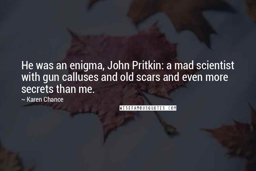 Karen Chance Quotes: He was an enigma, John Pritkin: a mad scientist with gun calluses and old scars and even more secrets than me.