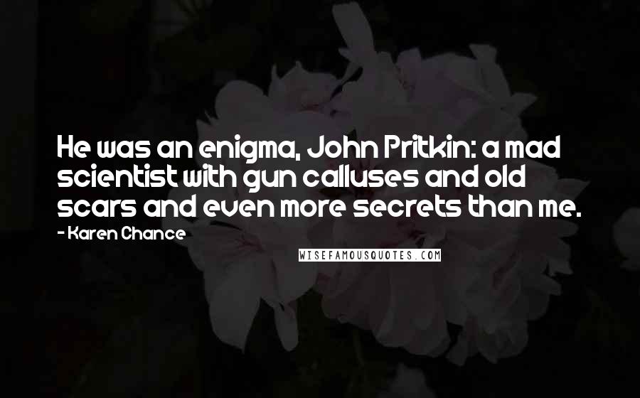 Karen Chance Quotes: He was an enigma, John Pritkin: a mad scientist with gun calluses and old scars and even more secrets than me.