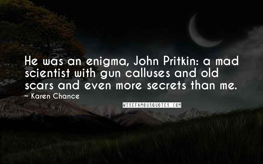 Karen Chance Quotes: He was an enigma, John Pritkin: a mad scientist with gun calluses and old scars and even more secrets than me.