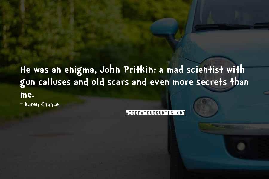 Karen Chance Quotes: He was an enigma, John Pritkin: a mad scientist with gun calluses and old scars and even more secrets than me.