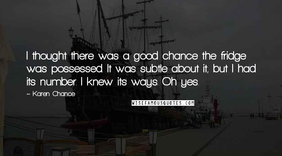 Karen Chance Quotes: I thought there was a good chance the fridge was possessed. It was subtle about it, but I had its number. I knew its ways. Oh yes.