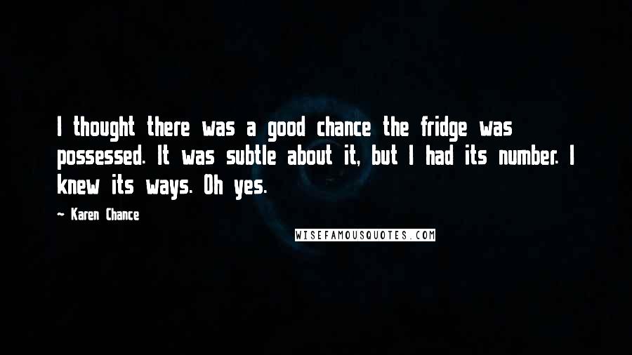 Karen Chance Quotes: I thought there was a good chance the fridge was possessed. It was subtle about it, but I had its number. I knew its ways. Oh yes.