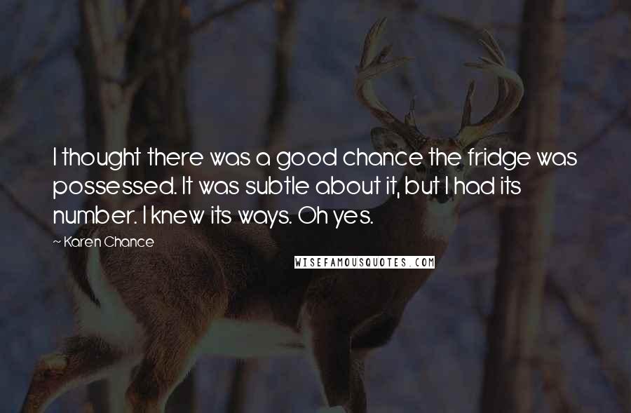 Karen Chance Quotes: I thought there was a good chance the fridge was possessed. It was subtle about it, but I had its number. I knew its ways. Oh yes.