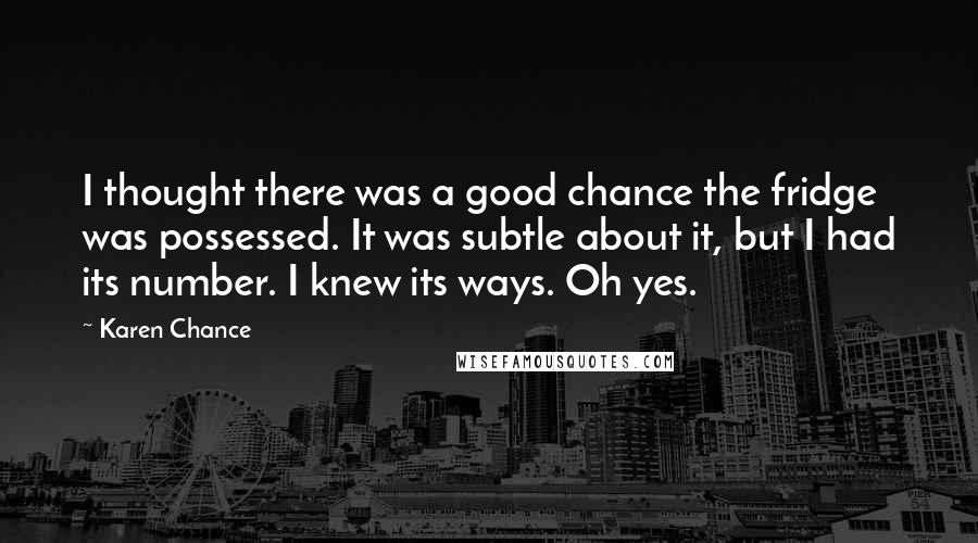 Karen Chance Quotes: I thought there was a good chance the fridge was possessed. It was subtle about it, but I had its number. I knew its ways. Oh yes.