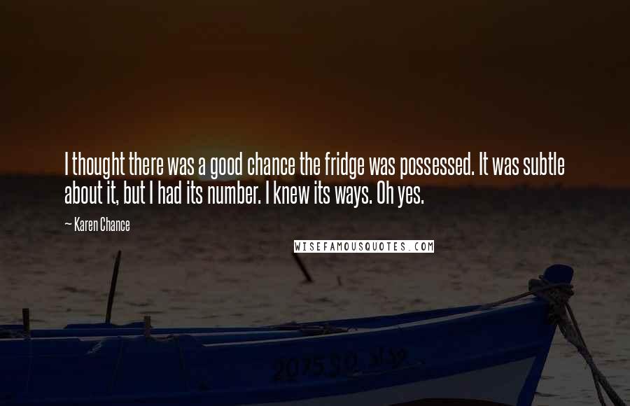 Karen Chance Quotes: I thought there was a good chance the fridge was possessed. It was subtle about it, but I had its number. I knew its ways. Oh yes.