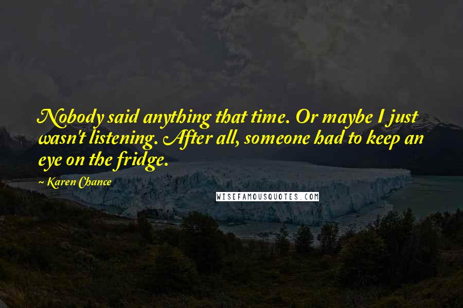 Karen Chance Quotes: Nobody said anything that time. Or maybe I just wasn't listening. After all, someone had to keep an eye on the fridge.