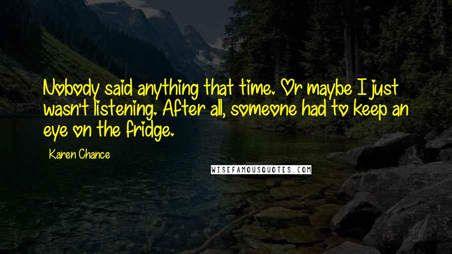 Karen Chance Quotes: Nobody said anything that time. Or maybe I just wasn't listening. After all, someone had to keep an eye on the fridge.