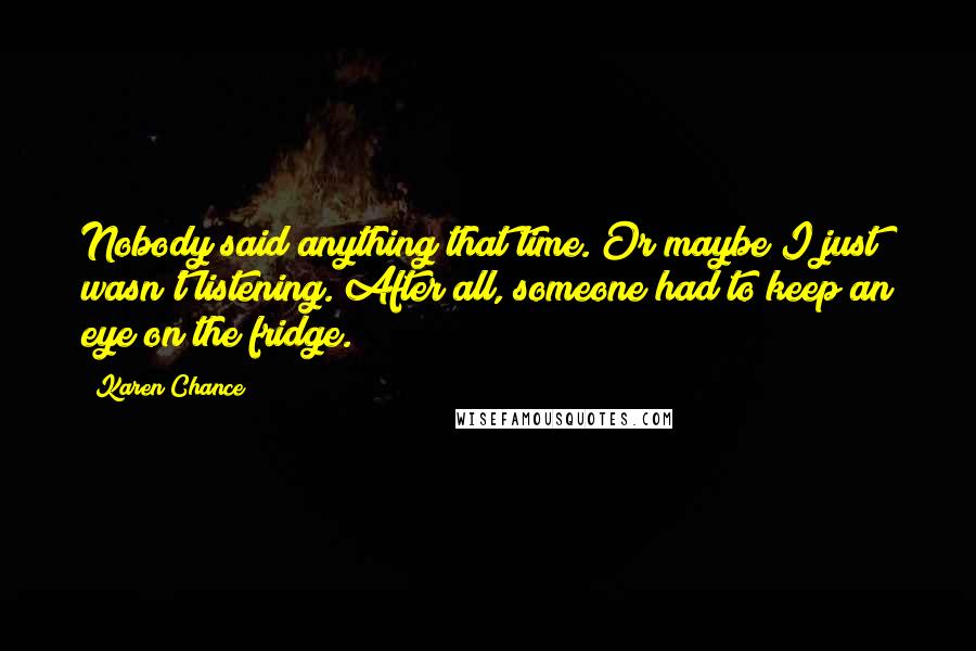 Karen Chance Quotes: Nobody said anything that time. Or maybe I just wasn't listening. After all, someone had to keep an eye on the fridge.