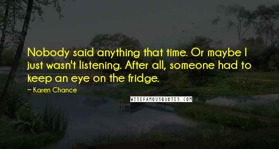 Karen Chance Quotes: Nobody said anything that time. Or maybe I just wasn't listening. After all, someone had to keep an eye on the fridge.