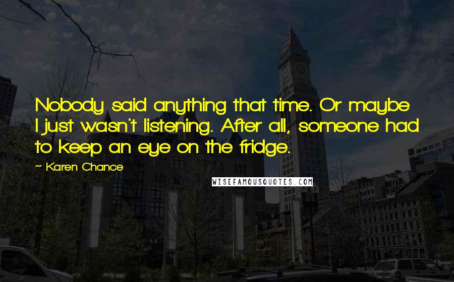 Karen Chance Quotes: Nobody said anything that time. Or maybe I just wasn't listening. After all, someone had to keep an eye on the fridge.