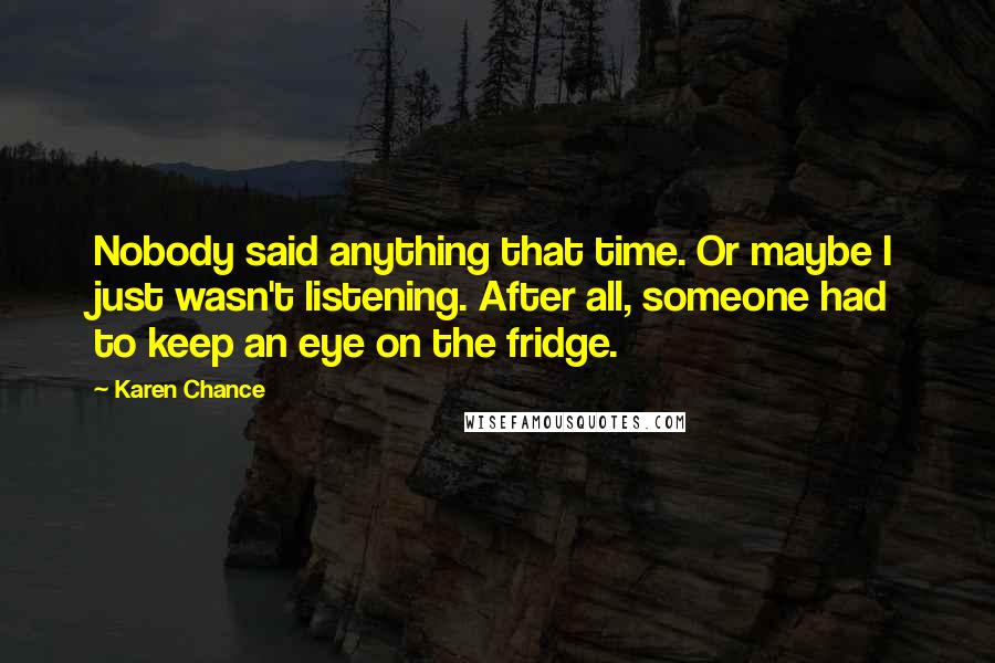 Karen Chance Quotes: Nobody said anything that time. Or maybe I just wasn't listening. After all, someone had to keep an eye on the fridge.