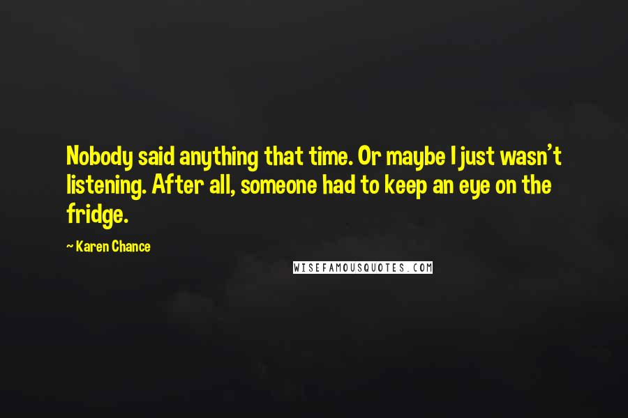 Karen Chance Quotes: Nobody said anything that time. Or maybe I just wasn't listening. After all, someone had to keep an eye on the fridge.