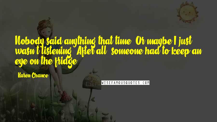 Karen Chance Quotes: Nobody said anything that time. Or maybe I just wasn't listening. After all, someone had to keep an eye on the fridge.