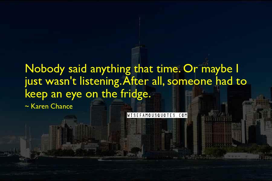 Karen Chance Quotes: Nobody said anything that time. Or maybe I just wasn't listening. After all, someone had to keep an eye on the fridge.
