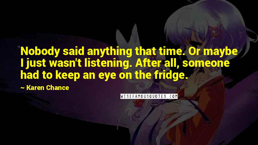 Karen Chance Quotes: Nobody said anything that time. Or maybe I just wasn't listening. After all, someone had to keep an eye on the fridge.