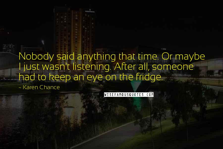 Karen Chance Quotes: Nobody said anything that time. Or maybe I just wasn't listening. After all, someone had to keep an eye on the fridge.