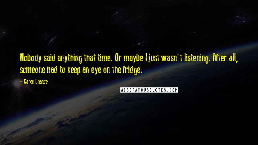 Karen Chance Quotes: Nobody said anything that time. Or maybe I just wasn't listening. After all, someone had to keep an eye on the fridge.