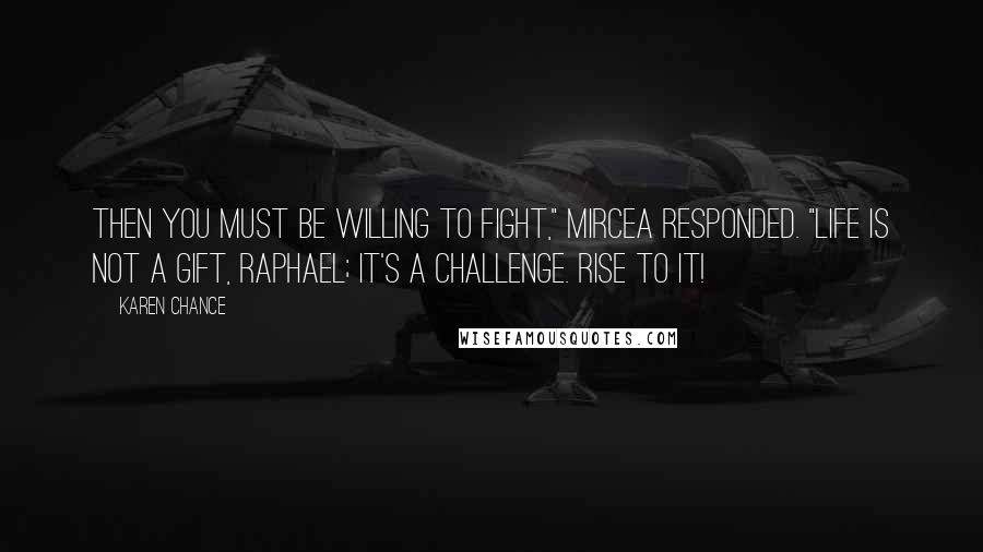 Karen Chance Quotes: Then you must be willing to fight," Mircea responded. "Life is not a gift, Raphael; it's a challenge. Rise to it!