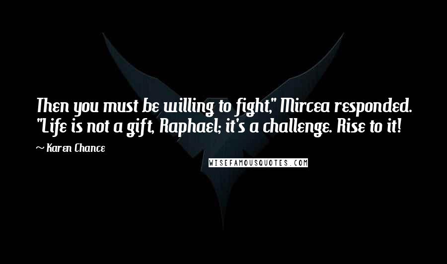 Karen Chance Quotes: Then you must be willing to fight," Mircea responded. "Life is not a gift, Raphael; it's a challenge. Rise to it!