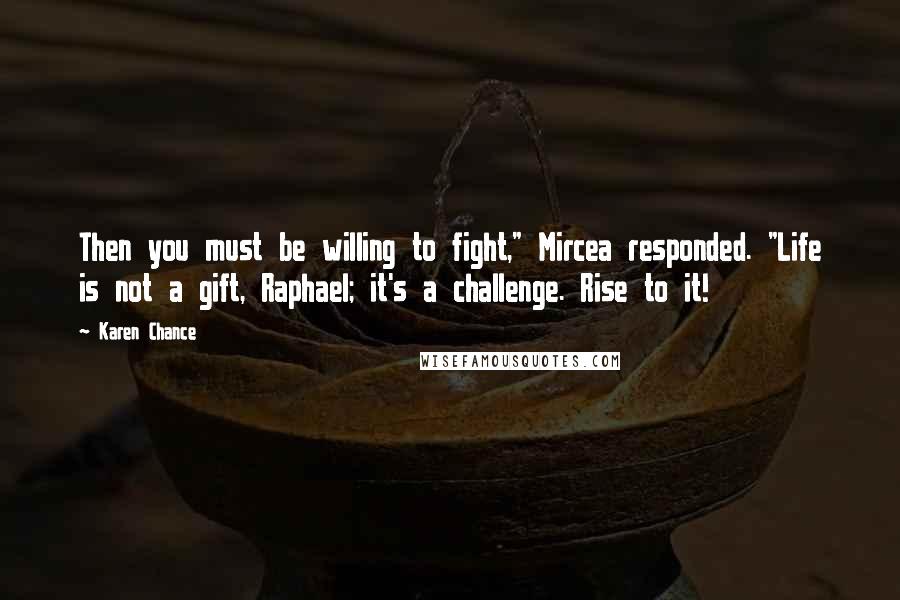 Karen Chance Quotes: Then you must be willing to fight," Mircea responded. "Life is not a gift, Raphael; it's a challenge. Rise to it!