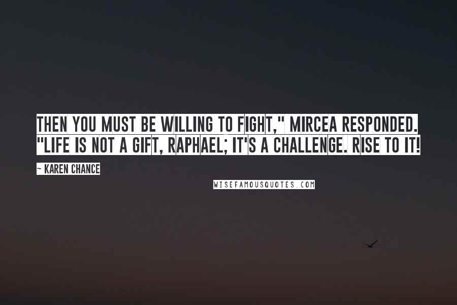 Karen Chance Quotes: Then you must be willing to fight," Mircea responded. "Life is not a gift, Raphael; it's a challenge. Rise to it!