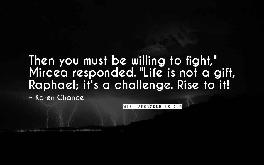 Karen Chance Quotes: Then you must be willing to fight," Mircea responded. "Life is not a gift, Raphael; it's a challenge. Rise to it!