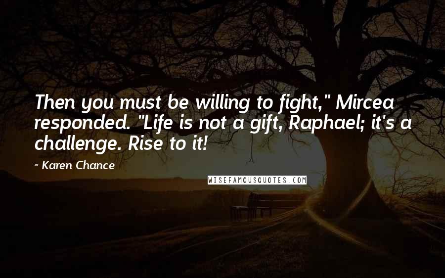 Karen Chance Quotes: Then you must be willing to fight," Mircea responded. "Life is not a gift, Raphael; it's a challenge. Rise to it!