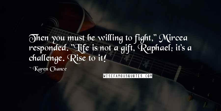 Karen Chance Quotes: Then you must be willing to fight," Mircea responded. "Life is not a gift, Raphael; it's a challenge. Rise to it!