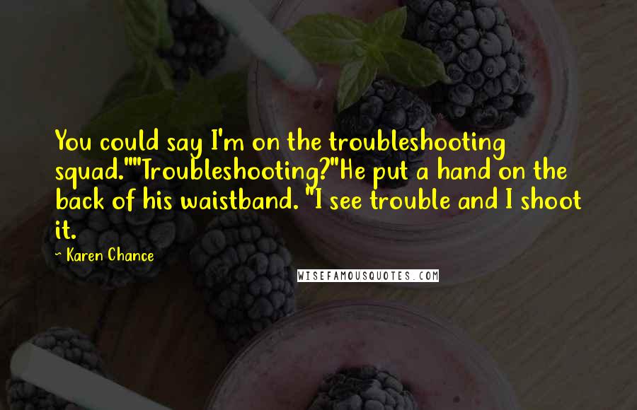 Karen Chance Quotes: You could say I'm on the troubleshooting squad.""Troubleshooting?"He put a hand on the back of his waistband. "I see trouble and I shoot it.