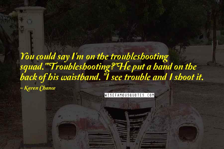 Karen Chance Quotes: You could say I'm on the troubleshooting squad.""Troubleshooting?"He put a hand on the back of his waistband. "I see trouble and I shoot it.