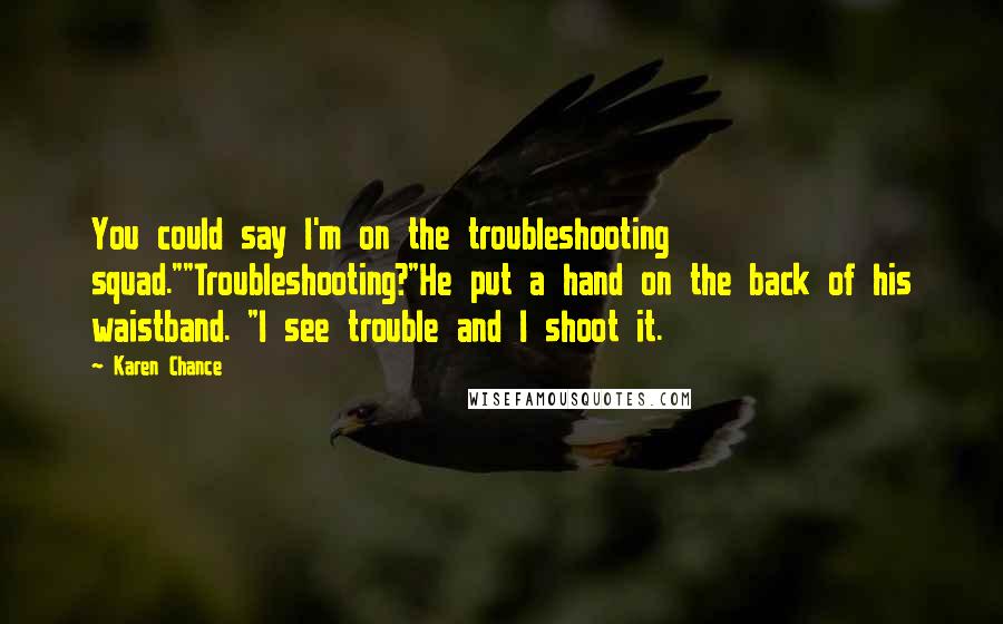 Karen Chance Quotes: You could say I'm on the troubleshooting squad.""Troubleshooting?"He put a hand on the back of his waistband. "I see trouble and I shoot it.