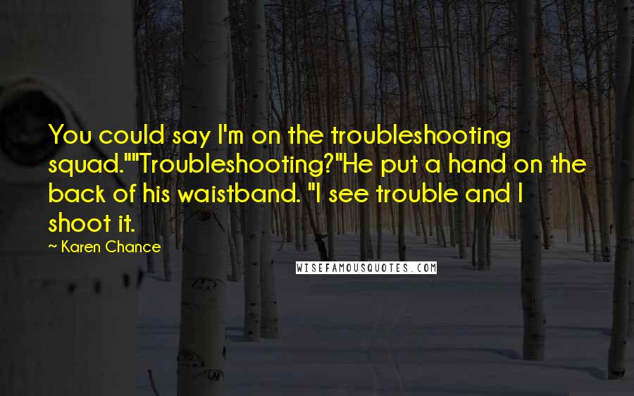 Karen Chance Quotes: You could say I'm on the troubleshooting squad.""Troubleshooting?"He put a hand on the back of his waistband. "I see trouble and I shoot it.