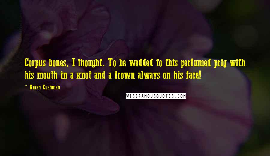 Karen Cushman Quotes: Corpus bones, I thought. To be wedded to this perfumed prig with his mouth in a knot and a frown always on his face!