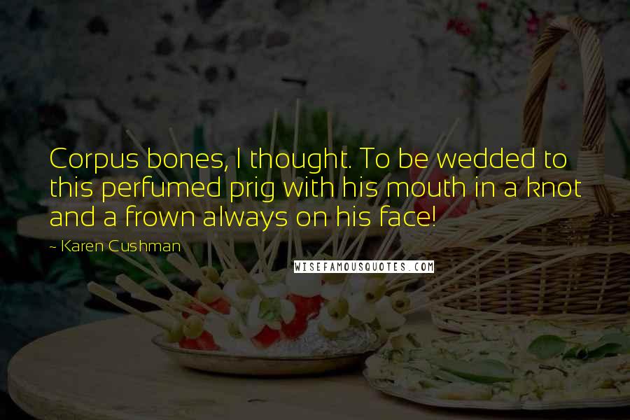 Karen Cushman Quotes: Corpus bones, I thought. To be wedded to this perfumed prig with his mouth in a knot and a frown always on his face!