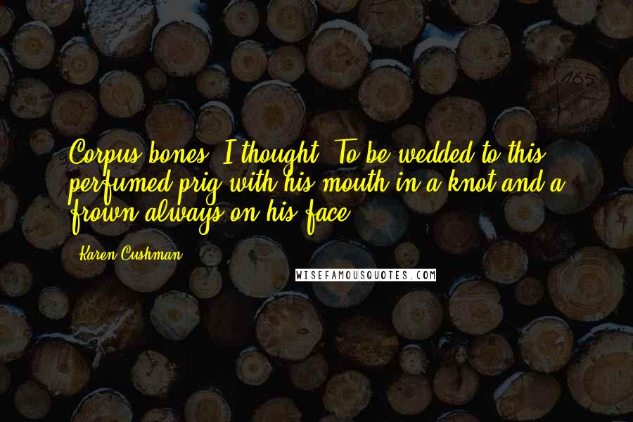 Karen Cushman Quotes: Corpus bones, I thought. To be wedded to this perfumed prig with his mouth in a knot and a frown always on his face!