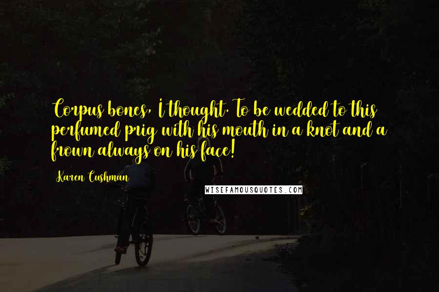 Karen Cushman Quotes: Corpus bones, I thought. To be wedded to this perfumed prig with his mouth in a knot and a frown always on his face!