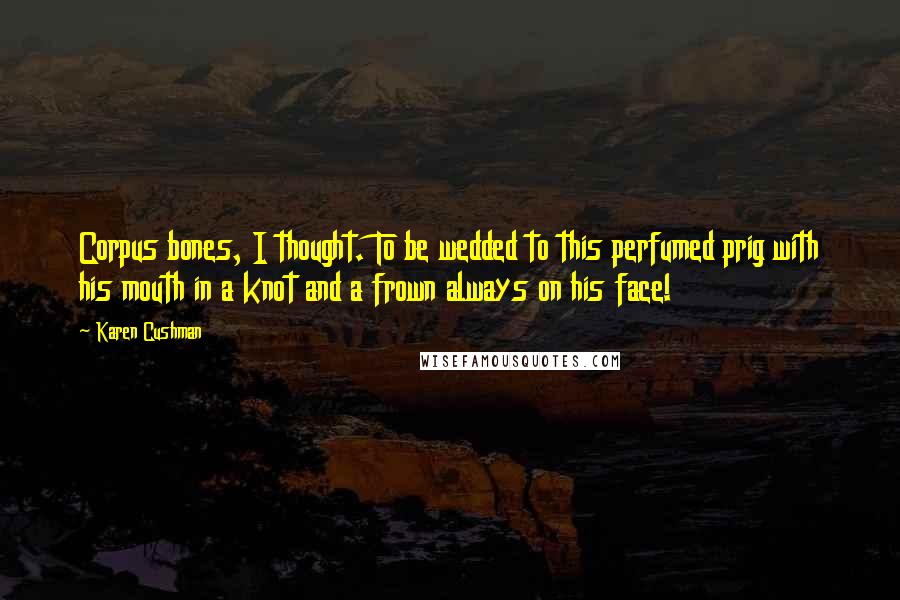 Karen Cushman Quotes: Corpus bones, I thought. To be wedded to this perfumed prig with his mouth in a knot and a frown always on his face!